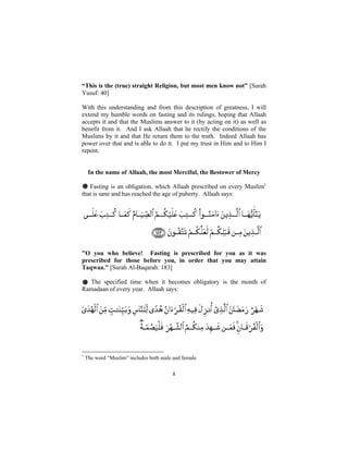 “This is the (true) straight Religion, but most men know not” [Surah
Yusuf: 40]

With this understanding and from this description of greatness, I will
extend my humble words on fasting and its rulings, hoping that Allaah
accepts it and that the Muslims answer to it (by acting on it) as well as
benefit from it. And I ask Allaah that he rectify the conditions of the
Muslims by it and that He return them to the truth. Indeed Allaah has
power over that and is able to do it. I put my trust in Him and to Him I
repent.


     In the name of Allaah, the most Merciful, the Bestower of Mercy

# Fasting is an obligation, which Allaah prescribed on every Muslim1
that is sane and has reached the age of puberty. Allaah says:




"O you who believe! Fasting is prescribed for you as it was
prescribed for those before you, in order that you may attain
Taqwaa." [Surah Al-Baqarah: 183]

# The specified time when it becomes obligatory is the month of
Ramadaan of every year. Allaah says:




1
    The word “Muslim” includes both male and female.


                                         8
 