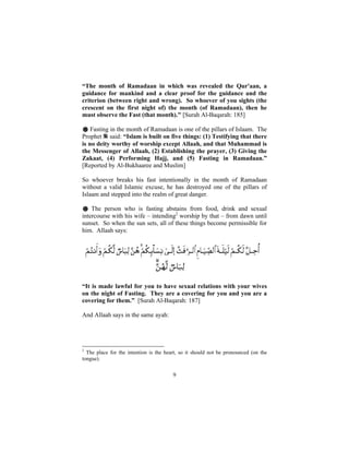 “The month of Ramadaan in which was revealed the Qur'aan, a
guidance for mankind and a clear proof for the guidance and the
criterion (between right and wrong). So whoever of you sights (the
crescent on the first night of) the month (of Ramadaan), then he
must observe the Fast (that month)." [Surah Al-Baqarah: 185]

    Fasting in the month of Ramadaan is one of the pillars of Islaam. The
Prophet said: “Islam is built on five things: (1) Testifying that there
is no deity worthy of worship except Allaah, and that Muhammad is
the Messenger of Allaah, (2) Establishing the prayer, (3) Giving the
Zakaat, (4) Performing Hajj, and (5) Fasting in Ramadaan.”
[Reported by Al-Bukhaaree and Muslim]

So whoever breaks his fast intentionally in the month of Ramadaan
without a valid Islamic excuse, he has destroyed one of the pillars of
Islaam and stepped into the realm of great danger.

# The person who is fasting abstains from food, drink and sexual
intercourse with his wife – intending2 worship by that – from dawn until
sunset. So when the sun sets, all of these things become permissible for
him. Allaah says:




“It is made lawful for you to have sexual relations with your wives
on the night of Fasting. They are a covering for you and you are a
covering for them.” [Surah Al-Baqarah: 187]

And Allaah says in the same ayah:




2
  The place for the intention is the heart, so it should not be pronounced (on the
tongue).


                                        9
 