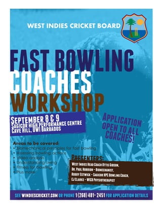 WEST INDIES CRICKET BOARD




FAST BOWLING
COACHES
workshop
Segicoemigheper8 &m9 ce centre
   ptr h b r for an                                         Applicatio
Sa
Cave Hill, UWI Barbados
                                                            open to al n
                                                             COACHES! l
Areas to be covered:
•   Biomechanical principles for fast bowling
•   Assessing bowling actions
•
•
    Video analysis
    Understanding swing
                                      Presenters:
                                West Indies Head Coach Ottis Gibson,
•   Fitness for bowling         Dr. Paul Hurrion – Biomechanist,
•   Plus more
                                      Roddy Estwick – Sagicor HPC Bowling Coach,
                                      CJ Clarke – WICB Physiotherapist


 see windiescricket.com or phone 1 (268) 481- 2451 for application details
 