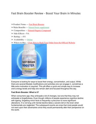 Fast Brain Booster Review - Boost Your Brain in Minutes
➢Product Name — Fast Brain Booster
➢Main Benefits — Natural brain supplement
➢ Composition — Natural Organic Compound
➢ Side-Effects—NA
➢ Rating: —5/5
➢ Availability — Online
➢ Where to Buy – Click Here to Rush Your Order from the Official Website
Everyone is looking for ways to boost their energy, concentration, and output. While
there are several lifestyle modifications and activities one can engage in, sometimes a
little extra motivation is required. This pill offers a quick and simple way to increase
one's energy levels and help one remain alert and focused throughout the day.
Fast Brain Booster: What is it?
When consumers age, they anticipate a lot of changes, but one that they may not
anticipate is forgetfulness. Even though millions of people experience cognitive decline
with ageing, forgetting minor facts is frequently a precursor to more significant
alterations. It is not long until mental decline takes a severe toll on the brain when
fundamentals are neglected. The subsequent events are ones that most people would
not want upon their adversaries since they would permanently alter their perspective on
the world.
 