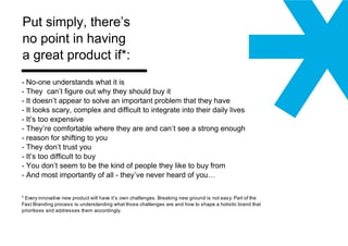 No-one understands what it is They  can’t figure out why they should buy it - It doesn’t appear to solve an important problem that they have - It looks scary, complex and difficult to integrate into their daily lives - It’s too expensive - They’re comfortable where they are and can’t see a strong enough reason for shifting to you They don’t trust you - It’s too difficult to buy - You don’t seem to be the kind of people they like to buy from  - And most importantly of all - they’ve never heard of you… * Every innovative new product will have it’s own challenges. Breaking new ground is not easy. Part of the Fast Branding process is understanding what those challenges are and how to shape a holistic brand that prioritises and addresses them accordingly.  Put simply, there’s  no point in having  a great product if*:  