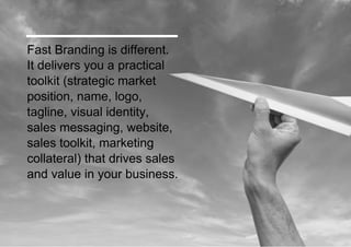 Fast Branding delivers you a practical toolkit (strategic market position, name, logo, tagline, visual identity, sales messaging, website, sales toolkit, marketing collateral) that drives sales and value in your business. 