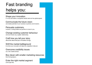 Shaping your innovation in a way that meets a recognised market need and has global appeal. Communicating your future vision and market potential of your business to partners and investors. Persuading stakeholders to invest in you  (customers, investors, funding bodies and partners) Changing existing customer behaviour and even breaking cosy supplier relationships. Crafting how you tell your story about the value that your innovation brings. Shifting the market battleground to where your innovation will make the competition irrelevant. Overcoming credibility issues as a new market entrant. Boxing clever with marketing resources than the big players. Entering the right market segment at the right time. Fast branding  accelerates growth by: 