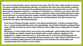 The core of a fast breeder reactor consists of two parts. The fuel rods, which contain a mixture
of uranium dioxide and plutonium dioxide, are found in the inner part. Here fission reactions
dominate, while in the outer part the predominant process is conversion of U-238 to Pu-239. This
part contains depleted uranium (i.e. uranium in which the U-235 content is even lower than the
natural 0.7%). In such a reactor one can achieve a situation where more fissile plutonium nuclei
are produced in a unit time than the number of fissile nuclei which undergo fission (hence the
name "breeder"). On the other hand, neutrons are not thermalized, since fast neutrons are
needed for the above described processes
In the French Phoenix breeder reactor it was determined that for 100 fission reactions there
are 115 newly produced fissile nuclei. Correspondingly, more fissile material is produced than
used, and this can later be used in other thermal (such as light water moderated) or breeder
reactors.
Obviously, in a fast reactor there must not be any moderator, which implies that water is not
at all suitable as coolant. Instead some liquid metal, usually sodium is applied. In the
Superphénix, sodium enters the core at 395oC and exits at 545oC. Since the boiling point of
sodium is very high even at comparatively low pressures (at 10 bars about 900oC), there is no
need to maintain a high pressure in the primary circuit and thus the construction and
manufacturing of the reactor vessel is easier
 
