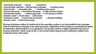1 Fuel (fissile material) 9 Cover 17 Condenser
2 Fuel (breeder material) 10 Na/Na heat exchanger 18 Cooling water
3 Control rods 11 Secondary Na 19 Cooling water pump
4 Primary Na pump 12 Secondary Na pump 20 High pressure turbine
5 Primary Na coolant 13 Steam generator 21 Low pressure turbine
6 Reactor vessel 14 Fresh steam 22 Generator
7 Protective vessel 15 Feed water pre-heater 23 Reactor building
8 Reactor cover 16 Feed water pump
The heat of primary sodium is transferred to the secondary sodium in an intermediate heat exchanger,
while the third heat exchanger is the steam generator. Application of three loops is necessitated by safety
considerations (liquid sodium is very dangerous: the primary sodium is highly radioactive because of
neutrons activation, which results in Na-24; the second sodium loop prevents radioactive sodium from
accidental contact with water.)
 