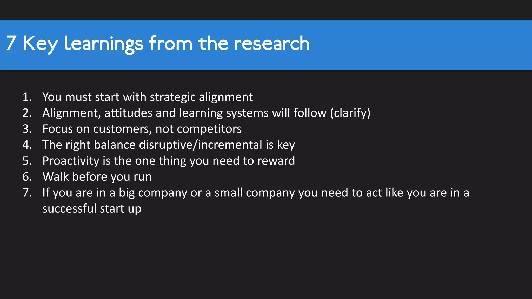 Top-line correlation analysis
Area
Sustaining
Innovation
Breakthrough
Innovation
Overall
Innovation
Desire Hunger 0.45 0.48 0.49
Philosophies 0.41 0.45 0.52
Autonomy (0.52) (0.37) (0.36)
Competitive (0.37) (0.31) (0.40)
Creative 0.33 0.58 0.54
Risktaking 0.26 0.61 0.58
Proactivity 0.53 0.59 0.59
Structure 0.49 0.45 0.44
All Entrep. Orientations 0.52 0.63 0.70
Strategic Alignment Strategic Alignment 0.54 0.62 0.68
People systems 0.40 0.44 0.55
Organizational Design 0.36 0.29 0.46
Customer Focus 0.36 0.54 0.57
Co-Creation 0.37 0.38 0.48
Ecosystems 0.36 0.28 0.49
Speed 0.52 0.68 0.62
Clear Decision Systems 0.25 0.35 0.51
Commitment to learn 0.45 0.20 0.43
Knowledge Sharing 0.45 0.16 0.46
Open Minded 0.41 0.47 0.44
All Learning Orientation 0.45 0.30 0.53
Overall Score Summary all Areas 0.56 0.64 0.71
Learning Orientation
Entreprenuerial
Orientation
Attitudes
Processes
1.Autonomy and competitiveness
negatively correlated with
Innovation success1
2
2.Entrepreneurial orientation = best
predictor
3
3.Strategic Alignment = critical for all type
of innovation
4
4.Speed is actually more important
5 5.Overall measure is strong
 