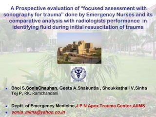 A Prospective evaluation of “focused assessment with
sonography for trauma” done by Emergency Nurses and its
  comparative analysis with radiologists performance in
   identifying fluid during initial resuscitation of trauma




   Bhoi S,SoniaChauhan, Geeta A,Shakuntla , Shoukkathali V,Sinha
    Tej P, RK. Ramchandani

   Deptt. of Emergency Medicine,J P N Apex Trauma Center,AIIMS
   sonia_aiims@yahoo.co.in
 