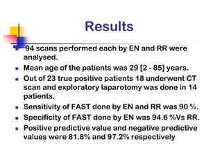 Results
   94 scans performed each by EN and RR were
    analysed.
   Mean age of the patients was 29 [2 - 85] years.
   Out of 23 true positive patients 18 underwent CT
    scan and exploratory laparotomy was done in 14
    patients.
   Sensitivity of FAST done by EN and RR was 90 %.
   Specificity of FAST done by EN was 94.6 %Vs RR.
   Positive predictive value and negative predictive
    values were 81.8% and 97.2% respectively
 