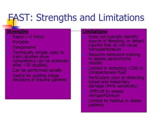 FAST: Strengths and Limitations
Strengths                         Limitations
  Rapid (~2 mins)                 Does not typically identify
 Portable                          source of bleeding, or detect
  Inexpensive                      injuries that do not cause
                                    hemoperitoneum
  Technically simple, easy to     Requires extensive training
   train (studies show              to assess parenchyma
   competence can be achieved       reliably
   after ~30 studies)
                                   Limited in detecting <250 cc
  Can be performed serially        intraperitoneal fluid
  Useful for guiding triage       Particularly poor at detecting
   decisions in trauma patients     bowel and mesentery
                                    damage (44% sensitivity)
                                    Difficult to assess
                                    retroperitoneum
                                   Limited by habitus in obese
                                    patients
 