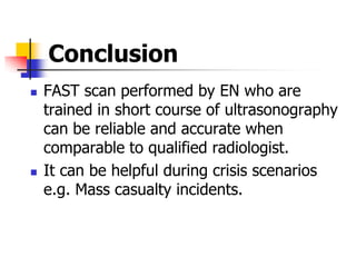 Conclusion
   FAST scan performed by EN who are
    trained in short course of ultrasonography
    can be reliable and accurate when
    comparable to qualified radiologist.
   It can be helpful during crisis scenarios
    e.g. Mass casualty incidents.
 