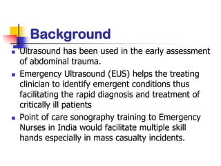 Background
   Ultrasound has been used in the early assessment
    of abdominal trauma.
   Emergency Ultrasound (EUS) helps the treating
    clinician to identify emergent conditions thus
    facilitating the rapid diagnosis and treatment of
    critically ill patients
   Point of care sonography training to Emergency
    Nurses in India would facilitate multiple skill
    hands especially in mass casualty incidents.
 