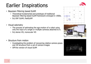 • Bayesian Filtering based SLAM
• Theoretical fundamental and prototype of traditional
Bayesian filtering based SLAM framework emerged in 1900s.
• Ex) EKF SLAM, FastSLAM
• Visual odometry
• The process of estimating the ego-motion of a robot using
only the input of a single or multiple cameras attached to it.
• Ex) stereo VO, monocular VO
• Structure from motion
• Investigating the problem of recovering relative camera poses
and 3D structure from a set of camera images
• Off-line version of visual SLAM
Earlier Inspirations
10
 