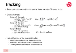 • To determine the pose of a new camera frame given the 3D world model
• Diverse methods
• Using only the depth
• Inspired by Point-to-Plane ICP
• [class ITMDepthTracker]
• Using only the color
• Inspired by the direct method
• [class ITMColorTracker]
• Using both data
• Utilize both approaches
• [class ITMExtendedTracker]
• Main differences of the extended tracker
• Huber-norm instead of the standard L2 norm
• Error term weighted by its depth measurement
• Tracking failure determination by SVM classifier
Tracking
101
 