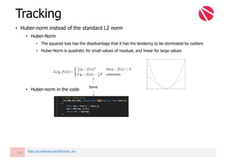 • Huber-norm instead of the standard L2 norm
• Huber-Norm
• The squared loss has the disadvantage that it has the tendency to be dominated by outliers
• Huber-Norm is quadratic for small values of residual, and linear for large values
• Huber-norm in the code
Tracking
102 https://en.wikipedia.org/wiki/Huber_loss
Same
 
