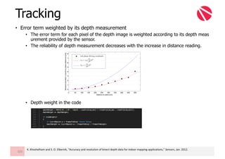 • Error term weighted by its depth measurement
• The error term for each pixel of the depth image is weighted according to its depth meas
urement provided by the sensor.
• The reliability of depth measurement decreases with the increase in distance reading.
• Depth weight in the code
Tracking
103
K.	Khoshelham and	S.	O.	Elberink,	“Accuracy	and	resolution	of	kinect depth	data	for	indoor	mapping	applications,”	Sensors,	Jan.	2012.
 