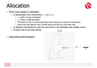 • Three main stages in allocation
• 1) backproject a line connecting 𝑑 − 𝜇 to 𝑑 + 𝜇
• 𝑑	: depth in image coordinates
• 𝜇: a fixed, tunable parameter
• This leads to a line in world coordinates, which intersects a number of voxel blocks.
• Search the hash table for each of these blocks and look for a free hash entry
• 2) allocate voxel blocks for each non zero entry in the allocation and visibility arrays
• 3) build a list of live hash entries
• [AllocateSceneFromDepth]
Allocation
104
d+μ
d
d-μ
virtual voxel
block grid
 