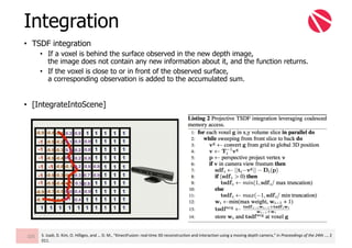• TSDF integration
• If a voxel is behind the surface observed in the new depth image,
the image does not contain any new information about it, and the function returns.
• If the voxel is close to or in front of the observed surface,
a corresponding observation is added to the accumulated sum.
• [IntegrateIntoScene]
Integration
105 S.	Izadi,	D.	Kim,	O.	Hilliges,	and	…	D.	M.,	“KinectFusion:	real-time	3D	reconstruction	and	interaction	using	a	moving	depth	camera,”	in	Proceedings	of	the	24th	…,	2
011.
 