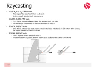 • SEARCH_BLOCK_COARSE state
• Take steps of the size of each block, i.e. 8 voxels
• Until an actually allocated block is encountered
• SEARCH_BLOCK_FINE state
• Once the ray enters an allocated block, step back and enter this state
• The step length is now limited by the truncation band of the SDF.
• SEARCH_SURFACE state
• Once the ray enters a valid block and the values in that block indicate we are still in front of the surface,
the state is changed to SEARCH_SURFACE
• BEHIND_SURFACE state
• Until a negative value is read from the SDF
• This terminates the raycasting iteration and the exact location of the surface is now found.
Raycasting
107
SEARC
H
_BLO
C
K_C
O
ARSE
SEARC
H
_BLO
C
K_FIN
E
SEARC
H
_SU
RFAC
E
BEH
IN
D_SU
RFAC
E
 