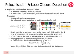 • Keyframe-based random ferns relocaliser
• To relocalise the camera when tracking fails
• To detect loop closures when aiming to construct a globally-consistent scene
• Procedure
• Downsample and preprocess image
• Each of m code blocks is obtained by applying a random fern to I
• Fern is a set of n binary feature tests on the image, each yielding either 0 or 1
• 𝑏º»
¥
∈ 𝐵@
denote the n-bit binary code resulting from applying fern 𝐹¿ to I
• 𝑏À
¥
∈ 𝐵U@
denote the result of concatenating all m such binary codes for I
• Dissimilarity measure between two different images I and J
as the block-wise Hamming distance between 𝑏À
¥
and 𝑏À
Á
:
where is 0 if the two code blocks are identical, and 1 otherwise
Relocalisation & Loop Closure Detection
108
 