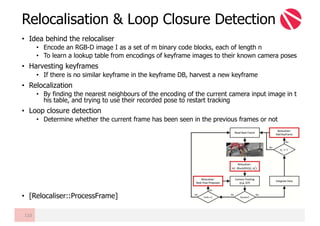 • Idea behind the relocaliser
• Encode an RGB-D image I as a set of m binary code blocks, each of length n
• To learn a lookup table from encodings of keyframe images to their known camera poses
• Harvesting keyframes
• If there is no similar keyframe in the keyframe DB, harvest a new keyframe
• Relocalization
• By finding the nearest neighbours of the encoding of the current camera input image in t
his table, and trying to use their recorded pose to restart tracking
• Loop closure detection
• Determine whether the current frame has been seen in the previous frames or not
• [Relocaliser::ProcessFrame]
Relocalisation & Loop Closure Detection
110
 