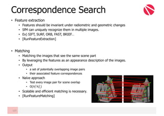 • Feature extraction
• Features should be invariant under radiometric and geometric changes
• SfM can uniquely recognize them in multiple images.
• Ex) SIFT, SURF, ORB, FAST, BRIEF…
• [RunFeatureExtraction]
• Matching
• Matching the images that see the same scene part
• By leveraging the features as an appearance description of the images.
• Output
• a set of potentially overlapping image pairs
• their associated feature correspondences
• Naïve approach
• Test every image pair for scene overlap
• O(𝑁¥
?
𝑁º¬
?
)
• Scalable and efficient matching is necessary.
• [RunFeatureMatching]
Correspondence Search
123
 