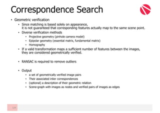 • Geometric verification
• Since matching is based solely on appearance,
it is not guaranteed that corresponding features actually map to the same scene point.
• Diverse verification methods
• Projective geometry (pinhole camera model)
• Epipolar geometry (essential matrix, fundamental matrix)
• Homography
• If a valid transformation maps a sufficient number of features between the images,
they are considered geometrically verified.
• RANSAC is required to remove outliers
• Output
• a set of geometrically verified image pairs
• Their associated inlier correspondences
• (optional) a description of their geometric relation
• Scene-graph with images as nodes and verified pairs of images as edges
Correspondence Search
124
 