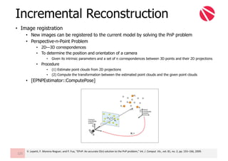 • Image registration
• New images can be registered to the current model by solving the PnP problem
• Perspective-n-Point Problem
• 2D—3D correspondences
• To determine the position and orientation of a camera
• Given its intrinsic parameters and a set of n correspondences between 3D points and their 2D projections
• Procedure
• (1) Estimate point clouds from 2D projections
• (2) Compute the transformation between the estimated point clouds and the given point clouds
• [EPNPEstimator::ComputePose]
Incremental Reconstruction
125
V.	Lepetit,	F.	Moreno-Noguer,	and	P.	Fua,	“EPnP:	An	accurate	O(n)	solution	to	the	PnP	problem,”	Int.	J.	Comput.	Vis.,	vol.	81,	no.	2,	pp.	155–166,	2009.
 