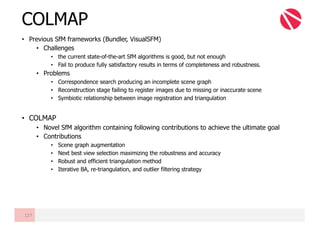 • Previous SfM frameworks (Bundler, VisualSFM)
• Challenges
• the current state-of-the-art SfM algorithms is good, but not enough
• Fail to produce fully satisfactory results in terms of completeness and robustness.
• Problems
• Correspondence search producing an incomplete scene graph
• Reconstruction stage failing to register images due to missing or inaccurate scene
• Symbiotic relationship between image registration and triangulation
• COLMAP
• Novel SfM algorithm containing following contributions to achieve the ultimate goal
• Contributions
• Scene graph augmentation
• Next best view selection maximizing the robustness and accuracy
• Robust and efficient triangulation method
• Iterative BA, re-triangulation, and outlier filtering strategy
COLMAP
127
 