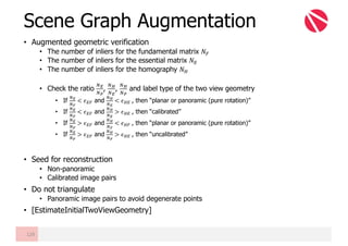 • Augmented geometric verification
• The number of inliers for the fundamental matrix 𝑁º
• The number of inliers for the essential matrix 𝑁È
• The number of inliers for the homography 𝑁É
• Check the ratio
ÊË
ÊÌ
,
ÊÍ
ÊË
,
ÊÍ
ÊÌ
and label type of the two view geometry
• If
ÊË
ÊÌ
< 𝜖Èº and
ÊÍ
ÊË
< 𝜖ÉÈ	, then “planar or panoramic (pure rotation)”
• If
ÊË
ÊÌ
< 𝜖Èº and
ÊÍ
ÊË
> 𝜖ÉÈ	, then “calibrated”
• If
ÊË
ÊÌ
> 𝜖Èº and
ÊÍ
ÊÌ
< 𝜖Éº	, then “planar or panoramic (pure rotation)”
• If
ÊË
ÊÌ
> 𝜖Èº and
ÊÍ
ÊÌ
> 𝜖ÉÈ	, then “uncalibrated”
• Seed for reconstruction
• Non-panoramic
• Calibrated image pairs
• Do not triangulate
• Panoramic image pairs to avoid degenerate points
• [EstimateInitialTwoViewGeometry]
Scene Graph Augmentation
129
 