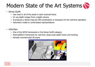 • Dense SLAM
• Use most or all of the pixels in each received frame
• Or use depth images from a depth camera
• It produces a dense map but GPU acceleration is necessary for the real-time operation.
• Volumetric model or surfel-based representations
• InfiniTam
• One of the SOTA frameworks in the Dense SLAM category
• Multi-platform framework for real-time, large-scale depth fusion and tracking
• Densely reconstructed 3D scene
Modern State of the Art Systems
13
 