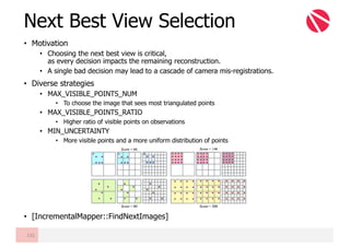 • Motivation
• Choosing the next best view is critical,
as every decision impacts the remaining reconstruction.
• A single bad decision may lead to a cascade of camera mis-registrations.
• Diverse strategies
• MAX_VISIBLE_POINTS_NUM
• To choose the image that sees most triangulated points
• MAX_VISIBLE_POINTS_RATIO
• Higher ratio of visible points on observations
• MIN_UNCERTAINTY
• More visible points and a more uniform distribution of points
• [IncrementalMapper::FindNextImages]
Next Best View Selection
131
 