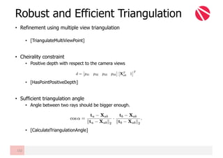• Refinement using multiple view triangulation
• [TriangulateMultiViewPoint]
• Cheirality constraint
• Positive depth with respect to the camera views
• [HasPointPositiveDepth]
• Sufficient triangulation angle
• Angle between two rays should be bigger enough.
• [CalculateTriangulationAngle]
Robust and Efficient Triangulation
132
 