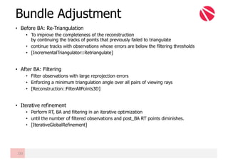 • Before BA: Re-Triangulation
• To improve the completeness of the reconstruction
by continuing the tracks of points that previously failed to triangulate
• continue tracks with observations whose errors are below the filtering thresholds
• [IncrementalTriangulator::Retriangulate]
• After BA: Filtering
• Filter observations with large reprojection errors
• Enforcing a minimum triangulation angle over all pairs of viewing rays
• [Reconstruction::FilterAllPoints3D]
• Iterative refinement
• Perform RT, BA and filtering in an iterative optimization
• until the number of filtered observations and post_BA RT points diminishes.
• [IterativeGlobalRefinement]
Bundle Adjustment
133
 