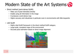 • Direct method (semi-dense SLAM)
• Make use of pixel intensities directly
• Enable using all information in the image
• It produces a semi-dense map
• Higher accuracy and robustness in particular even in environments with little keypoints
• LSD SLAM
• Highly cited SLAM framework in the direct method SLAM category
• Large-scale, consistent maps of the environment
• Accurate pose estimation based on direct image alignment
Modern State of the Art Systems
14
 