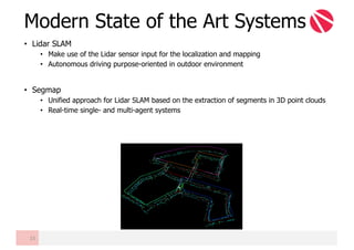 • Lidar SLAM
• Make use of the Lidar sensor input for the localization and mapping
• Autonomous driving purpose-oriented in outdoor environment
• Segmap
• Unified approach for Lidar SLAM based on the extraction of segments in 3D point clouds
• Real-time single- and multi-agent systems
Modern State of the Art Systems
15
 