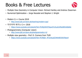 • Multiple View Geometry in Computer Vision- Richard Hartley and Andrew Zisserman
• Numerical Optimization – Jorge Nocedal and Stephen J. Wright
• Modern C++ Course 2018
• http://www.ipb.uni-bonn.de/teaching/modern-cpp/
• 따라하며 배우는 C++ 2018
• https://www.youtube.com/playlist?list=PLNfg4W25Tapw5Yx4yuExHNybBIUk68aNz
• Photogrammetry (Computer vision)
• http://www.ipb.uni-bonn.de/photogrammetry-i-ii/
• Multiple view geometry - Prof. D. Cremers from TUM
• https://www.youtube.com/playlist?list=PLTBdjV_4f-EJn6udZ34tht9EVIW7lbeo4
Books & Free Lectures
150
 