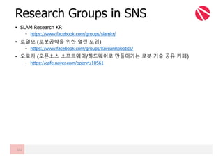 • SLAM Research KR
• https://www.facebook.com/groups/slamkr/
• 로열모 (로봇공학을 위한 열린 모임)
• https://www.facebook.com/groups/KoreanRobotics/
• 오로카 (오픈소스 소프트웨어/하드웨어로 만들어가는 로봇 기술 공유 카페)
• https://cafe.naver.com/openrt/10561
Research Groups in SNS
151
 