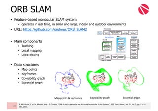 • Feature-based monocular SLAM system
• operates in real time, in small and large, indoor and outdoor environments
• URL: https://github.com/raulmur/ORB_SLAM2
• Main components
• Tracking
• Local mapping
• Loop closing
• Data structures
• Map points
• Keyframes
• Covisibility graph
• Essential graph
ORB SLAM
20
Map	points	&	keyframes Covisibility graph Essential	graph
R.	Mur-Artal,	J.	M.	M.	Montiel,	and	J.	D.	Tardos,	“ORB-SLAM:	A	Versatile	and	Accurate	Monocular	SLAM	System,”	IEEE	Trans.	Robot.,	vol.	31,	no.	5,	pp.	1147–1
163,	2015.
 