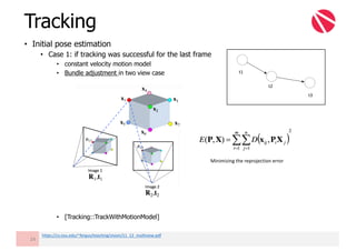 • Initial pose estimation
• Case 1: if tracking was successful for the last frame
• constant velocity motion model
• Bundle adjustment in two view case
• [Tracking::TrackWithMotionModel]
Tracking
24
Minimizing	the	reprojection error
https://cs.nyu.edu/~fergus/teaching/vision/11_12_multiview.pdf
t1
t2
t3
 