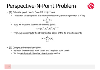 • (1) Estimate point clouds from 2D projections
• The solution can be expressed as a linear combination of 𝐯" (the null eigenvectors of M-M.)
• Now, we know the positions of 4 control points.
• Then, we can compute the 3D reprojected points of the 2D projection points.
• (2) Compute the transformation
• between the estimated point clouds and the given point clouds
• Via the point-to-point iterative closest points method
Perspective-N-Point Problem
30
 