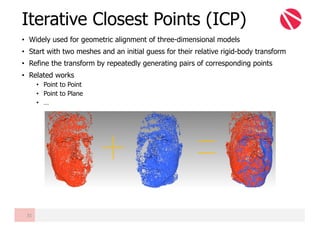 Iterative Closest Points (ICP)
31
• Widely used for geometric alignment of three-dimensional models
• Start with two meshes and an initial guess for their relative rigid-body transform
• Refine the transform by repeatedly generating pairs of corresponding points
• Related works
• Point to Point
• Point to Plane
• …
 