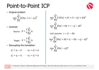 Point-to-Point ICP
32
• Original problem
• Centroid
• Decoupling the translation
min
1,2
3 	 𝑅 𝑝"
6
+ 𝑝̅ + 𝑡 − (𝑞"
6
+ 𝑞=) ?
@
"AB
min
1,2
3 𝑅𝑝"
6
+ 𝑅𝑝̅ + 𝑡 − 𝑞"
6
− 𝑞= ?
@
"AB
min
1,2
3 (𝑅𝑝" + 𝑡) − 𝑞"
?
@
"AB
𝑝̅ =
1
𝑛
3 𝑝"
@
"AB
𝑝"
6
= 𝑝" − 𝑝̅
Source	:
Target	: 𝑞= =
1
𝑛
3 𝑞"
@
"AB
𝑞"
6
= 𝑞" − 𝑞=
𝑝" = 𝑝"
6
+ 𝑝̅
𝑞" = 𝑞"
6
+ 𝑞=
𝑡 = 𝑞	F − 𝑅𝑝̅Let’s	assume
min
1
3 𝑅𝑝"
6
+ 𝑅𝑝̅ + 𝑞	F − 𝑅𝑝̅	 − 𝑞"
6
− 𝑞= ?
@
"AB
min
1
3 𝑅𝑝"
6
− 𝑞"
6 ?
@
"AB
P.	J.	Besl and	N.	D.	McKay,	“A	Method	for	Registration	of	3-D	Shapes.,”	IEEE	Trans.	Pattern	Anal.	Mach.	Intell.,	vol.	14,	no.	2,	pp.	239–256,	Jan.	1992.
 