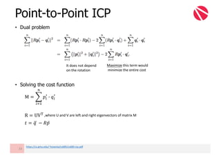 • Dual problem
• Solving the cost function
Point-to-Point ICP
33
It	does	not	depend	
on	the	rotation	
Maximize this	term	would	
minimize	the	entire	cost
M = 3 𝑝"
6
G 𝑞"
6
@
"AB
R = UV-
𝑡 = 𝑞	F − 𝑅𝑝̅
https://cs.gmu.edu/~kosecka/cs685/cs685-icp.pdf
,where	U	and	V	are	left	and	right	eigenvectors	of	matrix	M
 