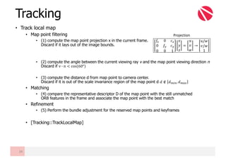 • Track local map
• Map point filtering
• (1) compute the map point projection x in the current frame.
Discard if it lays out of the image bounds.
• (2) compute the angle between the current viewing ray v and the map point viewing direction n
Discard if v G n < cos 60°
• (3) compute the distance d from map point to camera center.
Discard if it is out of the scale invariance region of the map point d 𝑑 ∉ 𝑑U"@, 𝑑UVW
• Matching
• (4) compare the representative descriptor D of the map point with the still unmatched
ORB features in the frame and associate the map point with the best match
• Refinement
• (5) Perform the bundle adjustment for the reserved map points and keyframes
• [Tracking::TrackLocalMap]
Tracking
34
𝑓W 0 𝑐W
0 𝑓Z 𝑐Z
0 0 1
𝑥
𝑦
𝑧
=
𝑢
𝑣
𝑤
→
𝑢/𝑤
𝑣/𝑤
1
Projection
 