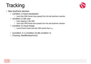 • New keyframe decision
• (condition 1) Good relocalization
• more than MAX frames have passed from the last keyframe insertion
• (condition 2) Idle case
• local mapping is idle AND
• more than MIN frames have passed from the last keyframe insertion
• (condition 3) Visual change
• current frame tracks less than 90% points than 𝐾cde
• ((condition 1) || (condition 2)) && (condition 3)
• [Tracking::NeedNewKeyFrame]
Tracking
35
 