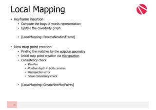• Keyframe insertion
• Compute the bags of words representation
• Update the covisibility graph
• [LocalMapping::ProcessNewKeyFrame]
• New map point creation
• Finding the matches by the epipolar geometry
• Initial map point creation via triangulation
• Consistency check
• Parallax
• Positive depth in both cameras
• Reprojection error
• Scale consistency check
• [LocalMapping::CreateNewMapPoints]
Local Mapping
36
 