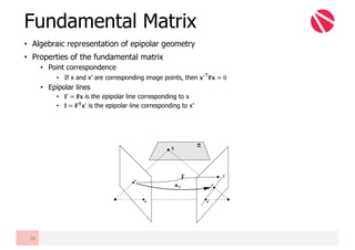 • Algebraic representation of epipolar geometry
• Properties of the fundamental matrix
• Point correspondence
• If x and x’ are corresponding image points, then 𝐱6-
𝐅𝐱 = 0
• Epipolar lines
• 𝐥′ = 𝐅𝐱 is the epipolar line corresponding to x
• 𝐥 = 𝐅 𝐓 𝐱′ is the epipolar line corresponding to x’
Fundamental Matrix
38
F
 