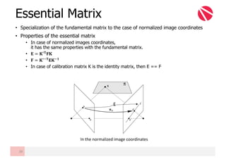 • Specialization of the fundamental matrix to the case of normalized image coordinates
• Properties of the essential matrix
• In case of normalized images coordinates,
it has the same properties with the fundamental matrix.
• 𝐄 = 𝐊6𝐓
𝐅𝐊
• 𝐅 = 𝐊6m𝐓
𝐄𝐊m𝟏
• In case of calibration matrix K is the identity matrix, then E == F
Essential Matrix
39
E
In	the	normalized	image	coordinates
 