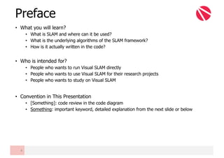 • What you will learn?
• What is SLAM and where can it be used?
• What is the underlying algorithms of the SLAM framework?
• How is it actually written in the code?
• Who is intended for?
• People who wants to run Visual SLAM directly
• People who wants to use Visual SLAM for their research projects
• People who wants to study on Visual SLAM
• Convention in This Presentation
• [Something]: code review in the code diagram
• Something: important keyword, detailed explanation from the next slide or below
Preface
4
 