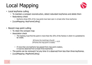 • Local keyframe culling
• To maintain a compact reconstruction, detect redundant keyframes and delete them
• Redundency check
• Keyframe whose 90% of the map points have been seen in at least other three keyframes
• [LocalMapping::KeyFrameCulling]
• Recent map point culling
• To retain the compact map
• Association check
• The tracking must find the point in more than the 25% of the frames in which it is predicted to
be visible.
• If more than one keyframe has passed from map point creation,
it must be observed from at least three keyframes.
• The points can be removed if at any time it is observed from less than three keyframes.
• [LocalMapping::MapPointCulling]
Local Mapping
42
(#	frames	the	matching	is	found)
(#	frames	the	map	point	is	visible)
> 0.25
 